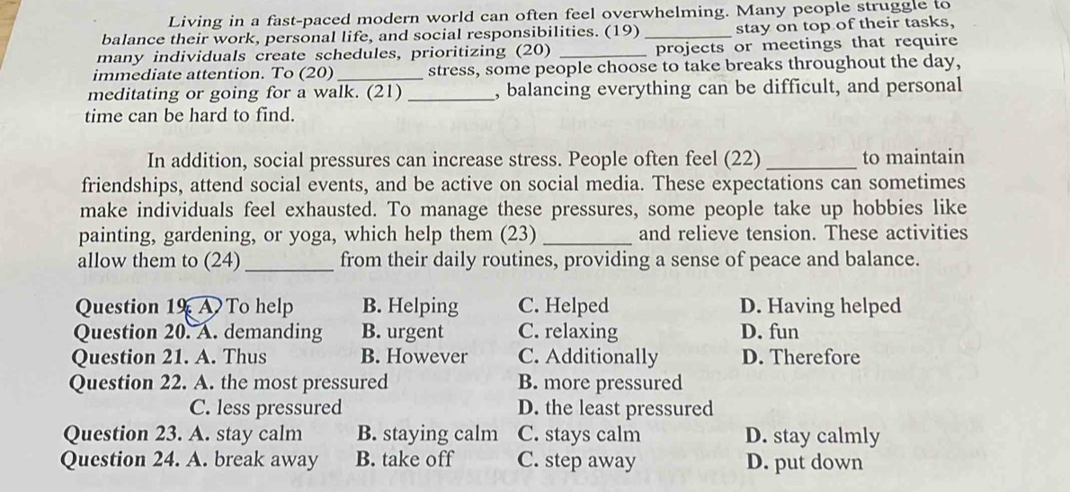 Living in a fast-paced modern world can often feel overwhelming. Many people struggle to
balance their work, personal life, and social responsibilities. (19) _stay on top of their tasks,
many individuals create schedules, prioritizing (20) _projects or meetings that require
immediate attention. To (20) _stress, some people choose to take breaks throughout the day,
meditating or going for a walk. (21) _, balancing everything can be difficult, and personal
time can be hard to find.
In addition, social pressures can increase stress. People often feel (22) _to maintain
friendships, attend social events, and be active on social media. These expectations can sometimes
make individuals feel exhausted. To manage these pressures, some people take up hobbies like
painting, gardening, or yoga, which help them (23) _and relieve tension. These activities
allow them to (24)_ from their daily routines, providing a sense of peace and balance.
Question 19 To help B. Helping C. Helped D. Having helped
Question 20. A. demanding B. urgent C. relaxing D. fun
Question 21. A. Thus B. However C. Additionally D. Therefore
Question 22. A. the most pressured B. more pressured
C. less pressured D. the least pressured
Question 23. A. stay calm B. staying calm C. stays calm D. stay calmly
Question 24. A. break away B. take off C. step away D. put down