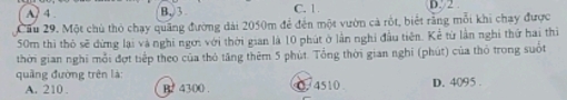 A. 4. B, 3 C. 1 D. 2.
Cầu 29. Một chù thỏ chạy quảng đường dài 2050m để đến một vườn cả rốt, biết rằng mỗi khi chạy được
50m thì thỏ sẽ dứng lại và nghi ngơi với thời gian là 10 phút ở lần nghỉ đầu tiên. Kể từ lần nghi thứ hai thi
thời gian nghi mỗi đợt tiếp theo của thỏ tăng thêm 5 phút. Tổng thời gian nghỉ (phút) của thỏ trong suốt
quảng đường trên là:
A. 210. B2 4300. 0 4510 D. 4095.