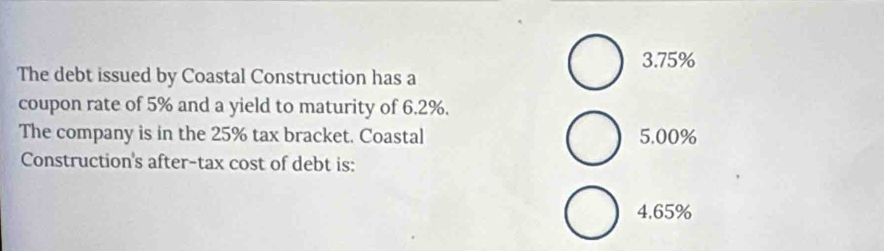 3. 75%
The debt issued by Coastal Construction has a
coupon rate of 5% and a yield to maturity of 6.2%.
The company is in the 25% tax bracket. Coastal 5.00%
Construction's after-tax cost of debt is:
4,65%