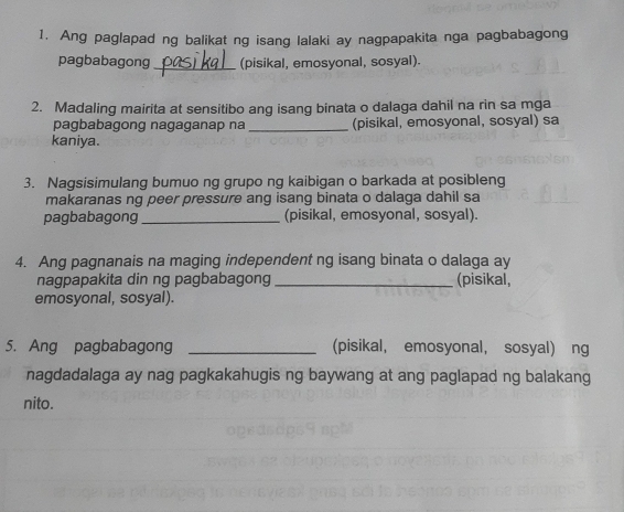 Ang paglapad ng balikat ng isang lalaki ay nagpapakita nga pagbabagong 
pagbabagong _(pisikal, emosyonal, sosyal). 
2. Madaling mairita at sensitibo ang isang binata o dalaga dahil na rin sa mga 
pagbabagong nagaganap na _(pisikal, emosyonal, sosyal) sa 
kaniya. 
3. Nagsisimulang bumuo ng grupo ng kaibigan o barkada at posibleng 
makaranas ng peer pressure ang isang binata o dalaga dahil sa 
pagbabagong _(pisikal, emosyonal, sosyal). 
4. Ang pagnanais na maging independent ng isang binata o dalaga ay 
nagpapakita din ng pagbabagong _(pisikal, 
emosyonal, sosyal). 
5. Ang pagbabagong _(pisikal， emosyonal， sosyal) ng 
nagdadalaga ay nag pagkakahugis ng baywang at ang paglapad ng balakang 
nito.