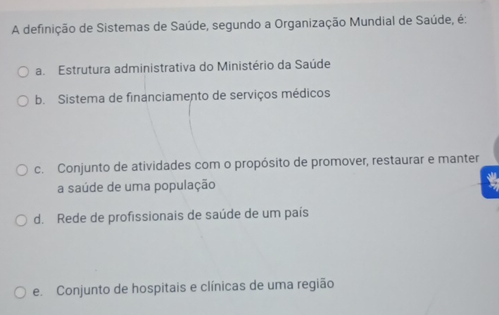 A definição de Sistemas de Saúde, segundo a Organização Mundial de Saúde, é:
a. Estrutura administrativa do Ministério da Saúde
b. Sistema de financiamento de serviços médicos
c. Conjunto de atividades com o propósito de promover, restaurar e manter
a saúde de uma população
d. Rede de profissionais de saúde de um país
e. Conjunto de hospitais e clínicas de uma região