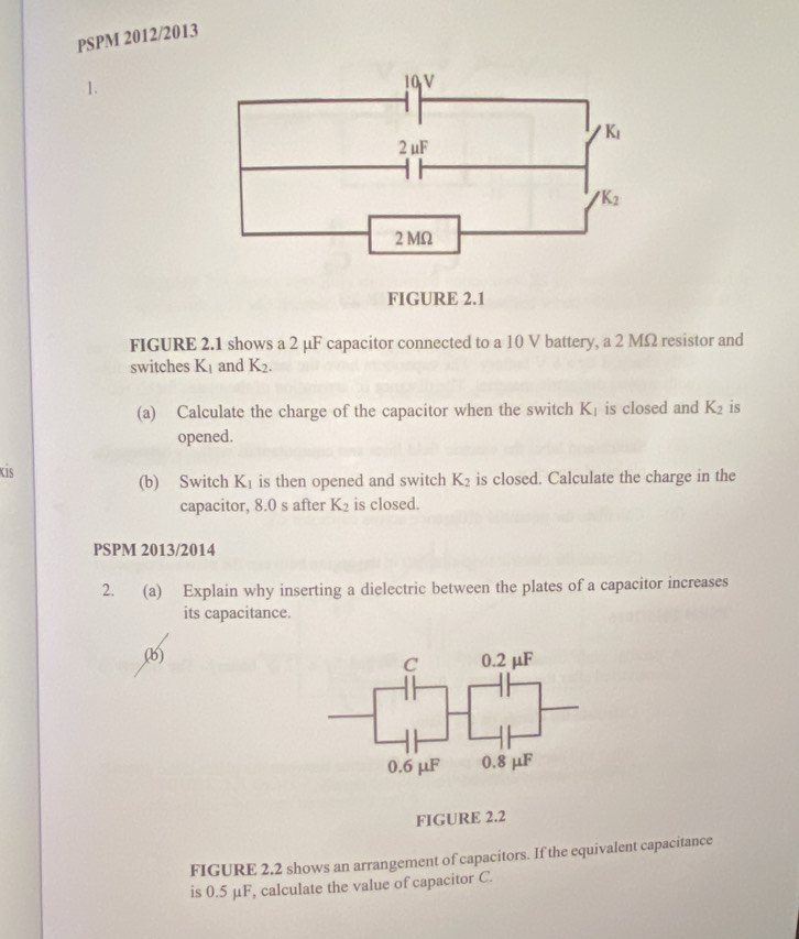 PSPM 2012/2013
1.
10 V
K_1
2 uF
K_2
2 MΩ
FIGURE 2.1
FIGURE 2.1 shows a 2 μF capacitor connected to a 10 V battery, a 2 MΩ resistor and
switches K_1 and K_2. 
(a) Calculate the charge of the capacitor when the switch K_1 is closed and K_2 is
opened.
Kis (b) Switch K_1 is then opened and switch K_2 is closed. Calculate the charge in the
capacitor, 8.0 s after K_2 is closed.
PSPM 2013/2014
2. (a) Explain why inserting a dielectric between the plates of a capacitor increases
its capacitance.
(b) 0.2 µF
C
0.6 μF 0.8 μF
FIGURE 2.2
FIGURE 2.2 shows an arrangement of capacitors. If the equivalent capacitance
is 0.5 μF, calculate the value of capacitor C.