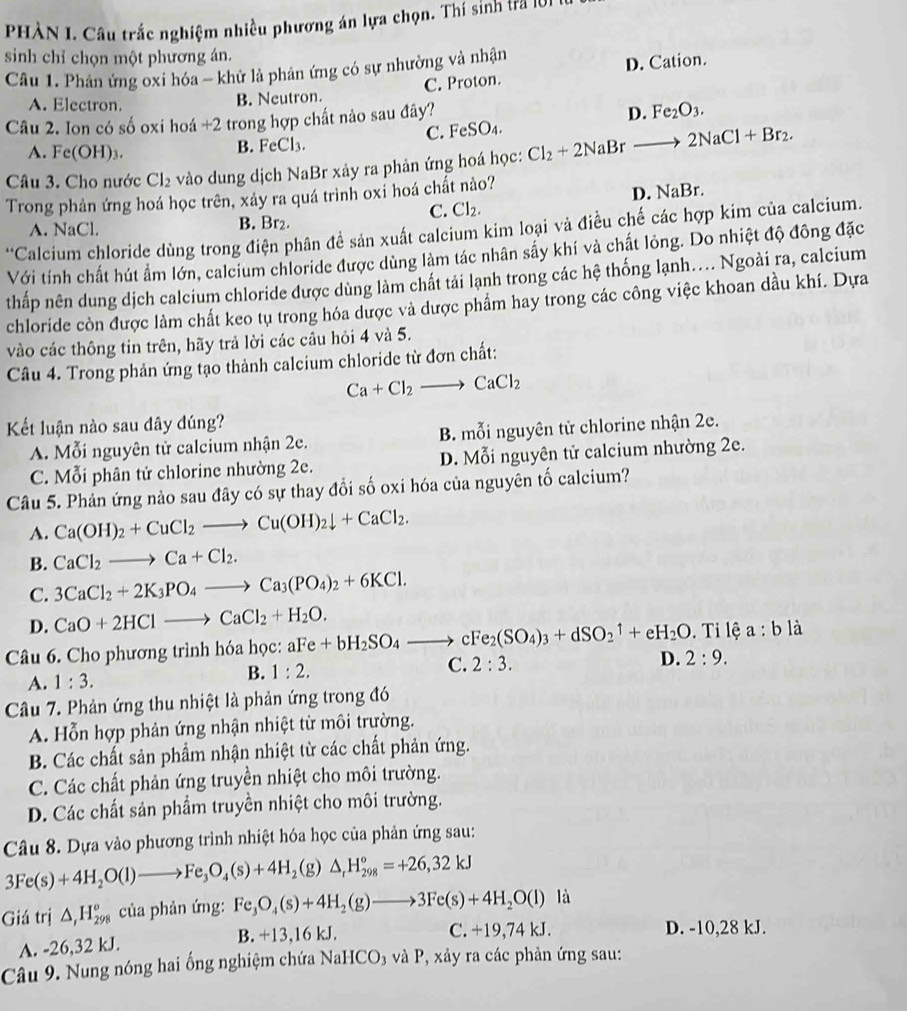 PHÀN 1. Câu trắc nghiệm nhiều phương án lựa chọn. Thí sinh tra 101
sinh chỉ chọn một phương án.
Câu 1. Phân ứng oxi hóa - khử là phân ứng có sự nhường và nhận
C. Proton. D. Cation.
A. Electron. B. Neutron.
Câu 2. Ion có số oxi hoá + 2 - trong hợp chất nảo sau đây?
D. Fe_2O_3.
A. Fe(OH)_3.
B. FeCl_3. C. FeSO₄.
Câu 3. Cho nước Cl_2 vào dung dịch NaBr xảy ra phản ứng hoá học: Cl_2+2NaBr · to 2NaCl+Br_2.
Trong phản ứng hoá học trên, xảy ra quá trình oxi hoá chất nào?
D. NaBr.
C. Cl_2.
A. NaCl. B. Br₂.
'Calcium chloride dùng trong điện phân đề sản xuất calcium kim loại và điều chế các hợp kim của calcium.
Với tính chất hút ẩm lớn, calcium chloride được dùng làm tác nhân sấy khí và chất lỏng. Do nhiệt độ đông đặc
thấp nên dung dịch calcium chloride được dùng làm chất tải lạnh trong các hệ thống lạnh.... Ngoài ra, calcium
chloride còn được làm chất keo tụ trong hóa dược và được phẩm hay trong các công việc khoan dầu khí. Dựa
vào các thông tin trên, hãy trả lời các câu hỏi 4 và 5.
Câu 4. Trong phản ứng tạo thành calcium chloride từ đơn chất:
Ca+Cl_2to CaCl_2
Kết luận nào sau dây dúng?
A. Mỗi nguyên tử calcium nhận 2e. B. mỗi nguyên tử chlorine nhận 2e.
C. Mỗi phân tử chlorine nhường 2e. D. Mỗi nguyên tử calcium nhường 2e.
Câu 5. Phản ứng nào sau đây có sự thay đổi số oxi hóa của nguyên tố calcium?
A. Ca(OH)_2+CuCl_2to Cu(OH)_2downarrow +CaCl_2.
B. CaCl_2to Ca+Cl_2.
C. 3CaCl_2+2K_3PO_4to Ca_3(PO_4)_2+6KCl.
D. CaO+2HClto CaCl_2+H_2O.
Câu 6. Cho phương trình hóa học: aFe+bH_2SO_4to cFe_2(SO_4)_3+dSO_2uparrow +eH_2O.  Ti lệ a:b là
A. 1:3.
B. 1:2. C. 2:3. D. 2:9.
Câu 7. Phản ứng thu nhiệt là phản ứng trong đó
A. Hỗn hợp phản ứng nhận nhiệt từ môi trường.
B. Các chất sản phẩm nhận nhiệt từ các chất phản ứng.
C. Các chất phản ứng truyền nhiệt cho môi trường.
D. Các chất sản phẩm truyền nhiệt cho môi trường.
Câu 8. Dựa vào phương trình nhiệt hóa học của phản ứng sau:
3Fe(s)+4H_2O(l)to Fe_3O_4(s)+4H_2(g)△ _rH_(298)°=+26,32kJ
Giá trị △ ,H_(298)° của phản ứng: Fe_3O_4(s)+4H_2(g)to 3Fe(s)+4H_2O(l) là
A. -26,32 kJ. B. +13,16 kJ.
C. +19,74 kJ. D. -10,28 kJ.
Câu 9. Nung nóng hai ống nghiệm chứa NaHCO₃ và P, xây ra các phản ứng sau: