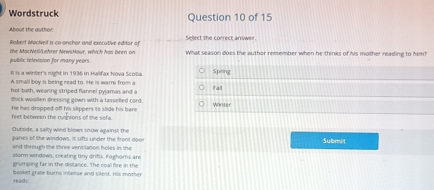 Wordstruck Question 10 of 15
About the author:
Robert MacNell is co-anchor and executive editor of Select the correct answer.
the MacNell/Lehrer NewsHour, which has been on What season does the author remember when he thinks of his mother reading to him?
public television for many years.
It is a winter's night in 1936 in Halifax Nova Scotia. Spring
A small boy is being read to. He is warm from a
hot bath, wearing striped flannel pyjamas and a Fall
thick woollen dressing gown with a tasselled cord.
He has dropped off his slippers to slide his bare Winter
feet between the cushions of the sofa.
Outside, a salty wind blows snow against the
panes of the windows. It sifts under the front doon Submit
and through the three ventilation holes in the
storm windows, creating tiny drifts. Foghors are
grumping far in the distance. The coal fire in the
basket grate burns intense and silent. His mother
reads: