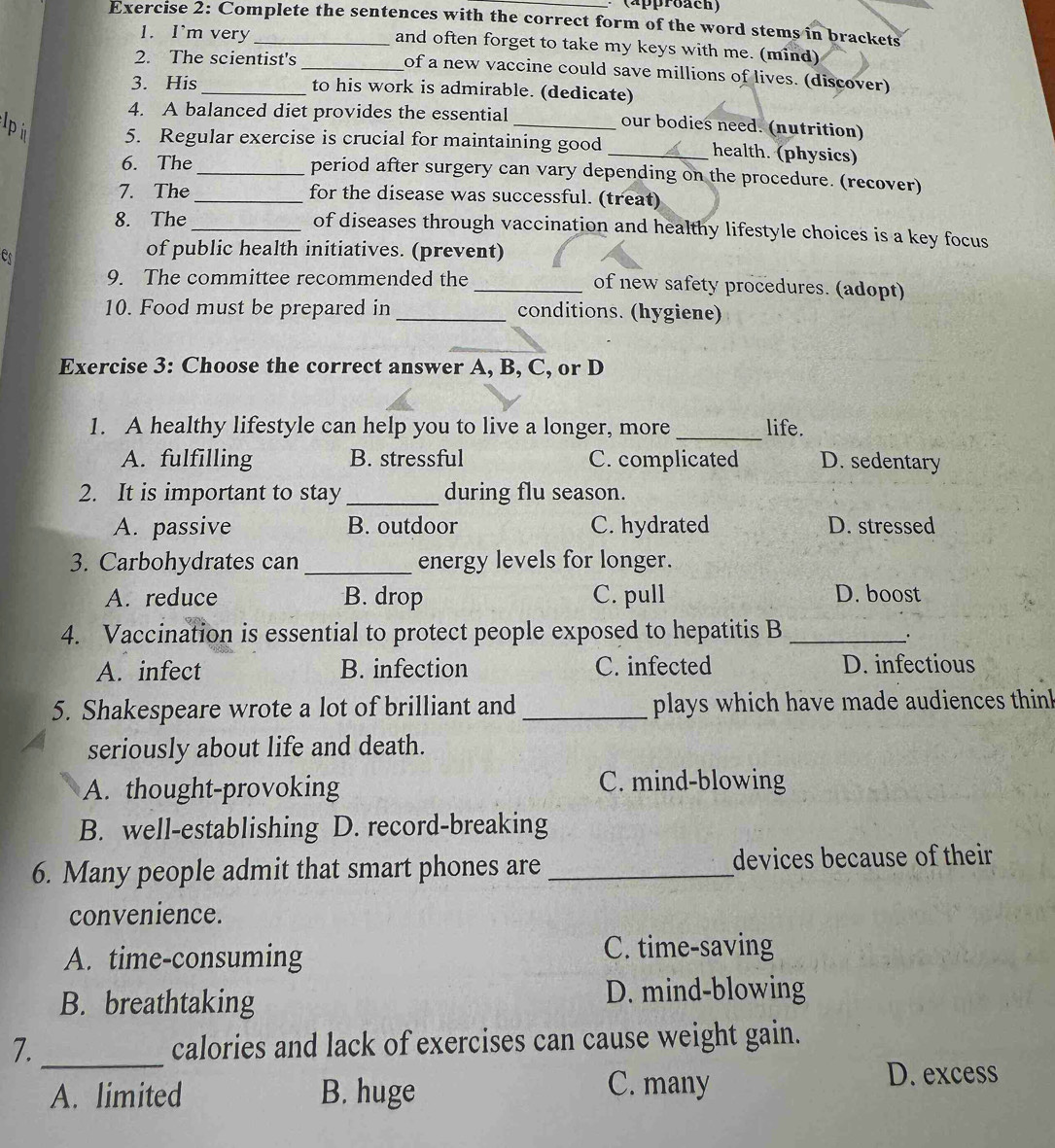 (approach)
Exercise 2: Complete the sentences with the correct form of the word stems in brackets
1. I'm very and often forget to take my keys with me. (mind)
2. The scientist's _of a new vaccine could save millions of lives. (discover)
3. His_ to his work is admirable. (dedicate)
4. A balanced diet provides the essential our bodies need. (nutrition)
Ipi 5. Regular exercise is crucial for maintaining good _health. (physics)
6. The_ period after surgery can vary depending on the procedure. (recover)
7. The_ for the disease was successful. (treat)
8. The_ of diseases through vaccination and healthy lifestyle choices is a key focus
es
of public health initiatives. (prevent)
9. The committee recommended the_ of new safety procedures. (adopt)
10. Food must be prepared in _conditions. (hygiene)
Exercise 3: Choose the correct answer A, B, C, or D
1. A healthy lifestyle can help you to live a longer, more _life.
A. fulfilling B. stressful C. complicated D. sedentary
2. It is important to stay _during flu season.
A. passive B. outdoor C. hydrated D. stressed
3. Carbohydrates can_ energy levels for longer.
A. reduce B. drop C. pull D. boost
4. Vaccination is essential to protect people exposed to hepatitis B_
A. infect B. infection C. infected D. infectious
5. Shakespeare wrote a lot of brilliant and _plays which have made audiences thinl
seriously about life and death.
A. thought-provoking C. mind-blowing
B. well-establishing D. record-breaking
6. Many people admit that smart phones are _devices because of their
convenience.
A. time-consuming C. time-saving
B. breathtaking
D. mind-blowing
7._ calories and lack of exercises can cause weight gain.
A. limited B. huge C. many
D. excess