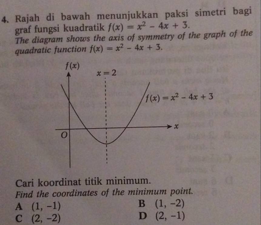 Rajah di bawah menunjukkan paksi simetri bagi
graf fungsi kuadratik f(x)=x^2-4x+3.
The diagram shows the axis of symmetry of the graph of the
quadratic function f(x)=x^2-4x+3.
Cari koordinat titik minimum.
Find the coordinates of the minimum point.
A (1,-1)
B (1,-2)
C (2,-2)
D (2,-1)