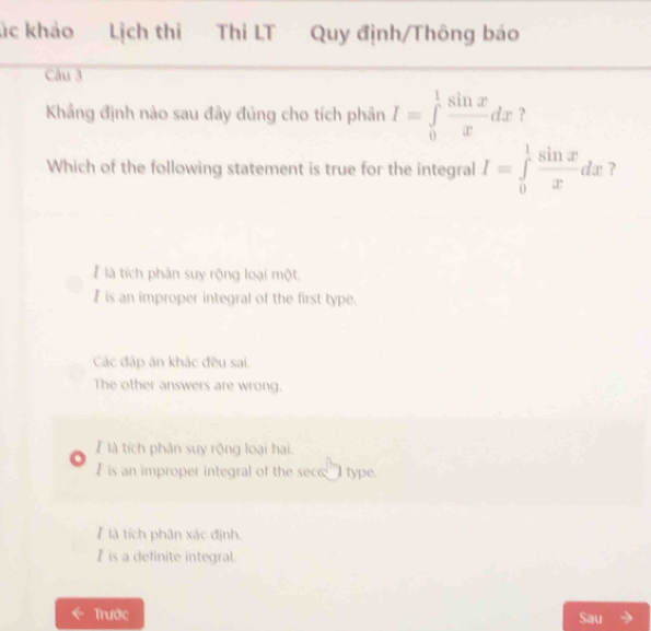 ác khảo Lịch thi Thi LT Quy định/Thông báo
Câu 3
Khẳng định nào sau đây đủng cho tích phân I=∈tlimits _0^(1frac sin x)xdx ?
Which of the following statement is true for the integral I=∈tlimits _0^(1frac sin x)xdx ?
là tích phân suy rộng loại một.
Iis an improper integral of the first type.
Các đáp ăn khác đều sai.
The other answers are wrong.
là tích phân suy rộng loại hai.
I is an improper integral of the sece __I type.
ể là tích phân xác định.
I is a definite integral.
Trước Sau