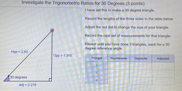 Investigate the Trigonometric Ratios for 30 Degrees (3 points)
I have set this to make a 30 degree triangle.
Record the lengths of the three sides in the table below.
Adjust the red dot to change the size of your triangle.
Record the next set of measurements for that triangle.
Repeat until you have done 3 triangles, each for a 30
degree reference angle.