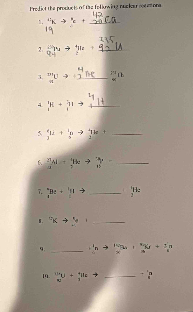 Predict the products of the following nuclear reactions. 
1. 4²K _(-1)^0e+ _ 
2. _0^((239)Pu _2^4He/ _ 
3. _(92)^(235)U to +_ 
4. _1^1H+_1^3H to _ 
5. _3^6Li+_0^1n to _2^4He+ _ )
6. _(13)^(27)Al+_2^(4He _(15)^(30)P+ _ )
7. _4^(9Be+_1^1H _ ) +beginarrayr^(4 2endarray) He
8. ^37Kto _(-1)^0e+ _ 
9._
+_0^(1n _(56)^(142)Ba+_(36)^(91)Kr+3_0^1n
10. _(92)^(238)U+_2^4He _
+beginarray)r 1 0endarray