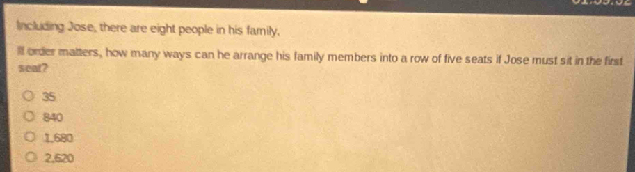 Including Jose, there are eight people in his family.
ill order matters, how many ways can he arrange his family members into a row of five seats if Jose must sit in the first
seat?
35
840
1,680
2,620