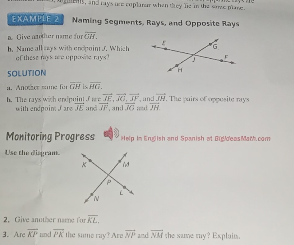 me mays me 
, segments, and rays are coplanar when they lie in the same plane. 
EXAMPLE 2 Naming Segments, Rays, and Opposite Rays 
a. Give another name for overline GH. 
b. Name all/rays with endpoint J. Which 
of these rays are opposite rays? 
SOLUTION 
a. Another name for overline GH is overline HG. 
b. The rays with endpoint J are vector JE, vector JG, vector JF , and vector JH. The pairs of opposite rays 
with endpoint J are vector JE and vector JF , and vector JG and vector JH. 
Monitoring Progress Help in English and Spanish at BigldeasMath.com 
Use the diagram. 
2. Give another name for overline KL. 
3. Are vector KP and vector PK the same ray? Are vector NP and vector NM the same ray? Explain.