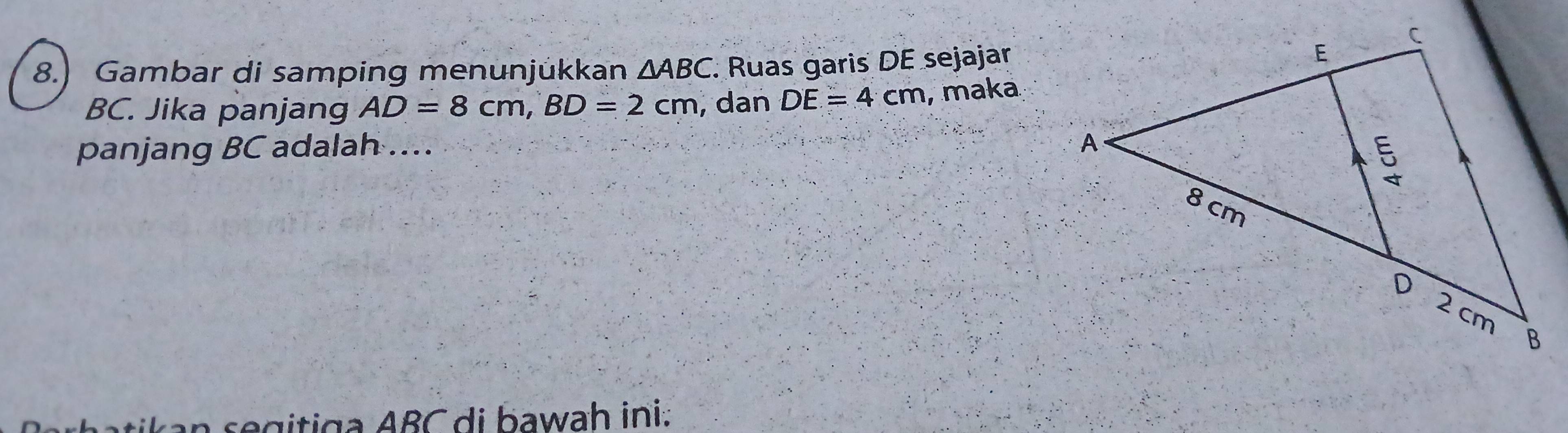 8.) Gambar di samping menunjükkan △ ABC. Ruas garis DE sejajar
BC. Jika panjang AD=8cm, BD=2cm , dan DE=4cm , maka 
panjang BC adalah .... 
an segitiga ABC di bawah ini.