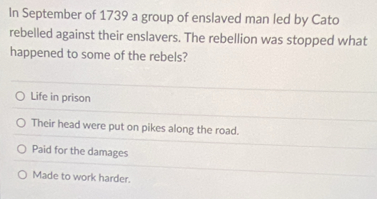 In September of 1739 a group of enslaved man led by Cato
rebelled against their enslavers. The rebellion was stopped what
happened to some of the rebels?
Life in prison
Their head were put on pikes along the road.
Paid for the damages
Made to work harder.