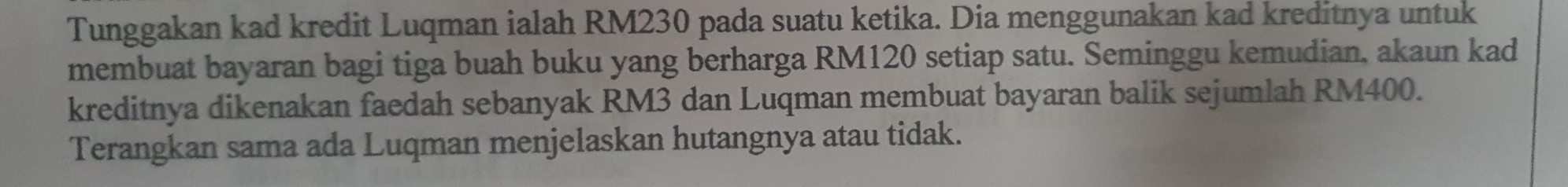 Tunggakan kad kredit Luqman ialah RM230 pada suatu ketika. Dia menggunakan kad kreditnya untuk 
membuat bayaran bagi tiga buah buku yang berharga RM120 setiap satu. Seminggu kemudian, akaun kad 
kreditnya dikenakan faedah sebanyak RM3 dan Luqman membuat bayaran balik sejumlah RM400. 
Terangkan sama ada Luqman menjelaskan hutangnya atau tidak.