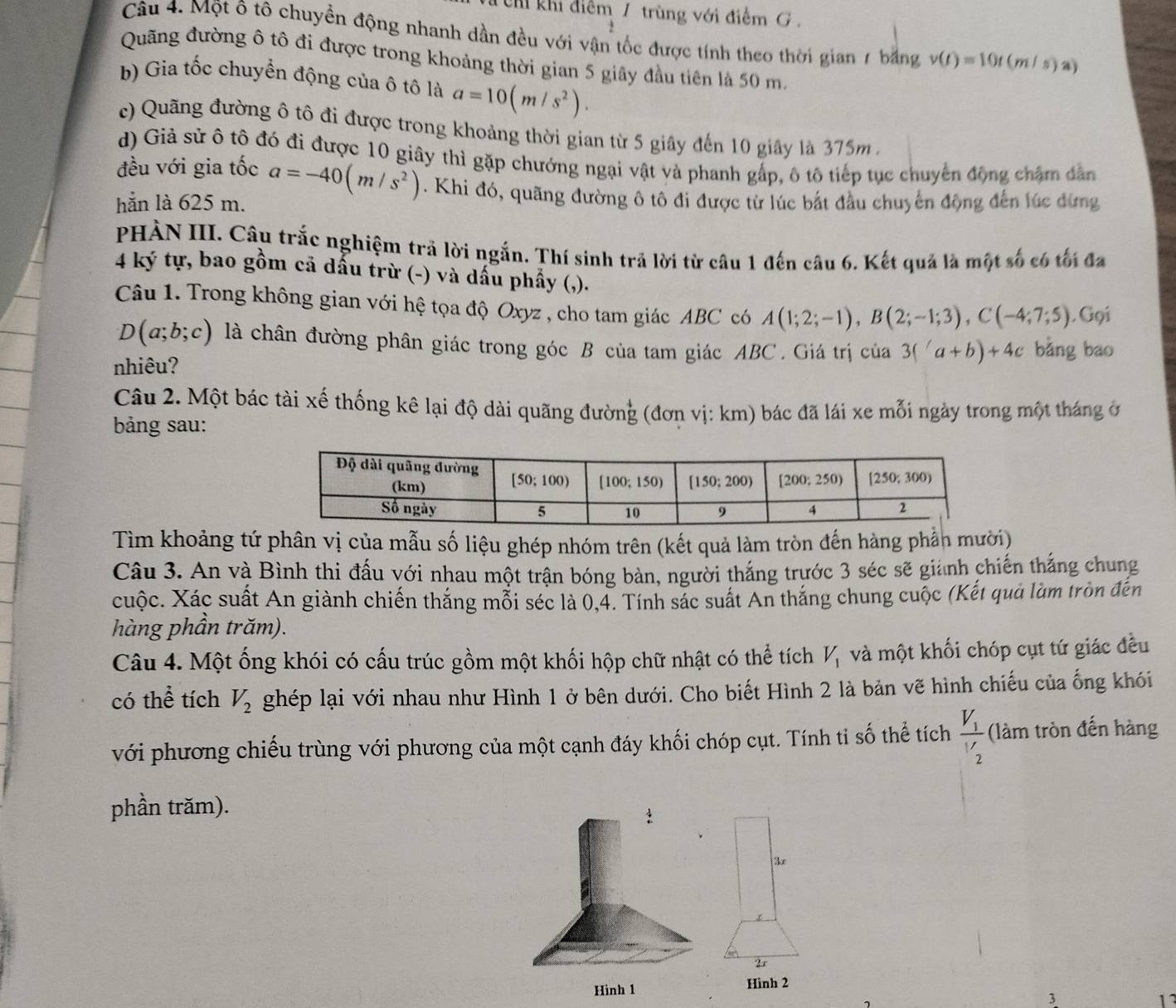 Chỉ khi điểm 7 trùng với điểm G .
Câu 4. Một ô tô chuyền động nhanh dần đều với vận tốc được tính theo thời gian 7 bằng v(t)=10t(m/s)a)
Quãng đường ô tô đi được trong khoảng thời gian 5 giây đầu tiên là 50 m.
b) Gia tốc chuyển động của ô tô là a=10(m/s^2).
c) Quãng đường ô tô đi được trong khoảng thời gian từ 5 giây đến 10 giây là 375m  .
d) Giả sử ô tô đó đi được 10 giây thì gặp chướng ngại vật và phanh gấp, ô tô tiếp tục chuyển động chặm dân
đều với gia tốc
hẵn là 625 m. a=-40(m/s^2). Khi đó, quãng đường ô tô đi được từ lúc bắt đầu chuyển động đến lúc đừng
PHÀN III. Câu trắc nghiệm trả lời ngắn. Thí sinh trả lời từ câu 1 đến câu 6. Kết quả là một số có tối đa
4 ký tự, bao gồm cả dấu trừ (-) và dấu phẩy (,).
Câu 1. Trong không gian với hệ tọa độ Oxyz , cho tam giác ABC có A(1;2;-1),B(2;-1;3),C(-4;7;5). Gọi
D(a;b;c) là chân đường phân giác trong góc B của tam giác ABC. Giá trị của 3(a+b)+4c bǎng bao
nhiêu?
Câu 2. Một bác tài xế thống kê lại độ dài quãng đường (đơn vị: km) bác đã lái xe mỗi ngày trong một tháng ở
bảng sau:
Tìm khoảng tứ phân vị của mẫu số liệu ghép nhóm trên (kết quả làm tròn đến hàng phần mười)
Câu 3. An và Bình thi đấu với nhau một trận bóng bàn, người thắng trước 3 séc sẽ gianh chiến thắng chung
cuộc. Xác suất An giành chiến thắng mỗi séc là 0,4. Tính sác suất An thắng chung cuộc (Kết quả làm tròn đến
hàng phần trăm).
Câu 4. Một ống khói có cấu trúc gồm một khối hộp chữ nhật có thể tích V_1 và một khối chóp cụt tứ giác đều
có thể tích V_2 ghép lại với nhau như Hình 1 ở bên dưới. Cho biết Hình 2 là bản vẽ hình chiếu của ống khói
với phương chiếu trùng với phương của một cạnh đáy khối chóp cụt. Tính tỉ số thể tích frac V_1V_2 (làm tròn đến hàng
phần trăm).
3
23
Hình 1 Hình 2
3
11