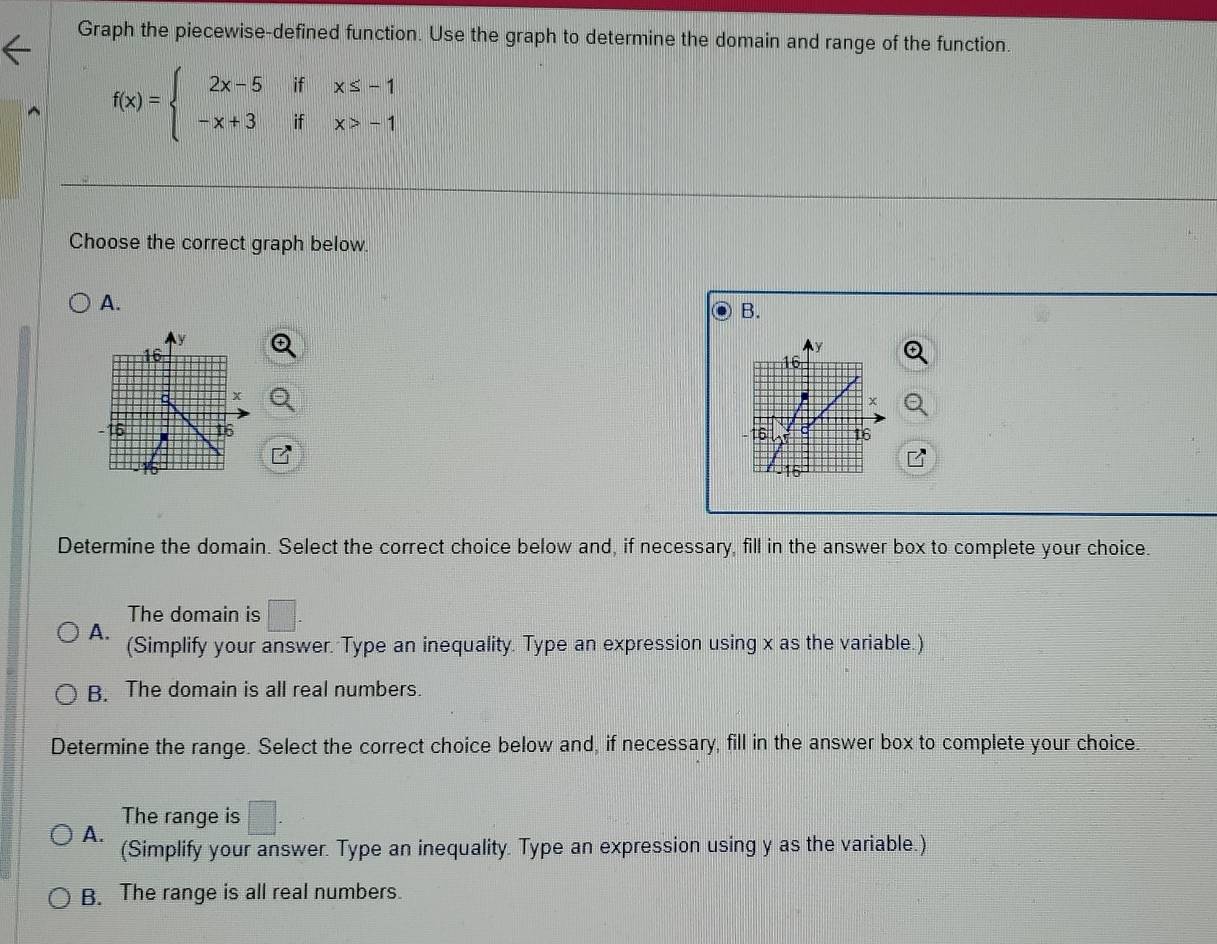 Graph the piecewise-defined function. Use the graph to determine the domain and range of the function.
f(x)=beginarrayl 2x-5ifx≤ -1 -x+3ifx>-1endarray.
Choose the correct graph below.
A.
B.

Determine the domain. Select the correct choice below and, if necessary, fill in the answer box to complete your choice.
The domain is
A. (Simplify your answer. Type an inequality. Type an expression using x as the variable.)
B. The domain is all real numbers.
Determine the range. Select the correct choice below and, if necessary, fill in the answer box to complete your choice.
The range is □ .
A.
(Simplify your answer. Type an inequality. Type an expression using y as the variable.)
B. The range is all real numbers.