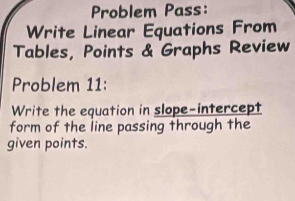 Problem Pass: 
Write Linear Equations From 
Tables, Points & Graphs Review 
Problem 11: 
Write the equation in slope-intercept 
form of the line passing through the 
given points.