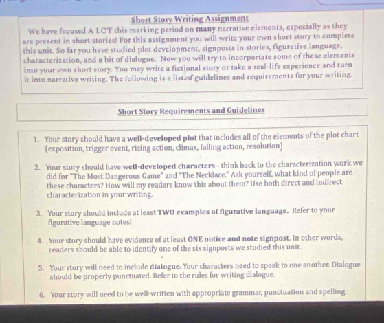 Short Story Writing Assignment 
We have focused A LOT this marking period on many narrative elements, especially as they 
are present in short stories! For this assignment you will write your own short story to complete 
this unit. So far you have studied plot development, signposts in stories, figurative language, 
characterization, and a bit of dialogue. Now you will try to incorportate some of these elements 
into your own short story. You may write a fictional story or take a real-life experience and turn 
it into narrative writing. The following is a list of guidelines and requirements for your writing. 
Short Story Requirements and Guidelines 
1. Your story should have a well-developed plot that includes all of the elements of the plot chart 
(exposition, trigger event, rising action, climax, falling action, resolution) 
2. Your story should have well-developed characters - think back to the characterization work we 
did for "The Most Dangerous Game" and "The Necklace." Ask yourself, what kind of people are 
these characters? How will my readers know this about them? Use both direct and indirect 
characterization in your writing. 
3. Your story should include at least TWO examples of figurative Ianguage. Refer to your 
figurative language notes! 
4. Your story should have evidence of at least ONE notice and note signpost. In other words, 
readers should be able to identify one of the six signposts we studied this unit. 
5. Your story will need to include dialogue. Your characters need to speak to one another. Dialogue 
should be properly punctuated. Refer to the rules for writing dialogue. 
6. Your story will need to be well-written with appropriate grammar; punctuation and spelling.