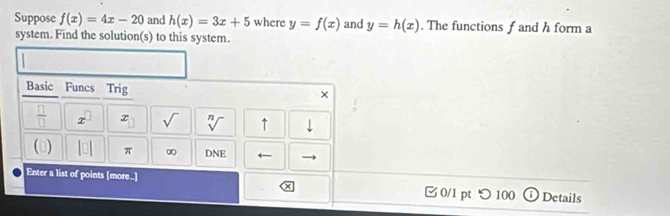 Suppose f(x)=4x-20 and h(x)=3x+5 where y=f(x) and y=h(x). The functions f and h form a 
system. Find the solution(s) to this system. 
Basic Funcs Trig 
 □ /□   x x sqrt() sqrt[n]() ↑ downarrow 
() |□ | π ∞ DNE ← 
Enter a list of points [more..] 0/1 pt つ 100 Details