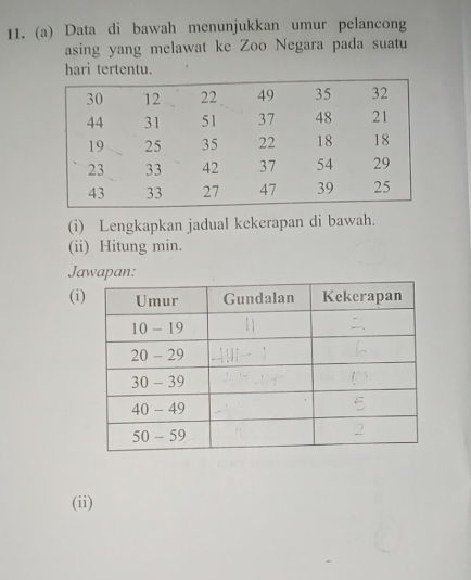 Data di bawah menunjukkan umur pelancong 
asing yang melawat ke Zoo Negara pada suatu 
hari tertentu. 
(i) Lengkapkan jadual kekerapan di bawah. 
(ii) Hitung min. 
Jawapan: 
(i 
(ii)