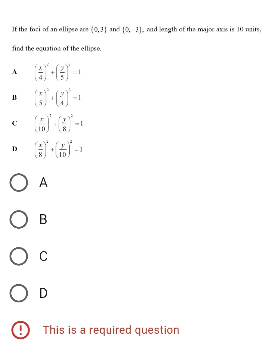 If the foci of an ellipse are (0,3) and (0,-3) , and length of the major axis is 10 units,
find the equation of the ellipse.
A ( x/4 )^2+( y/5 )^2=1
B ( x/5 )^2+( y/4 )^2=1
C ( x/10 )^2+( y/8 )^2=1
D ( x/8 )^2+( y/10 )^2=1
A
B
C
D
This is a required question