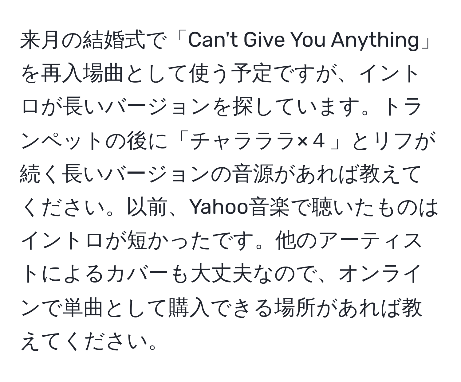 来月の結婚式で「Can't Give You Anything」を再入場曲として使う予定ですが、イントロが長いバージョンを探しています。トランペットの後に「チャラララ×４」とリフが続く長いバージョンの音源があれば教えてください。以前、Yahoo音楽で聴いたものはイントロが短かったです。他のアーティストによるカバーも大丈夫なので、オンラインで単曲として購入できる場所があれば教えてください。