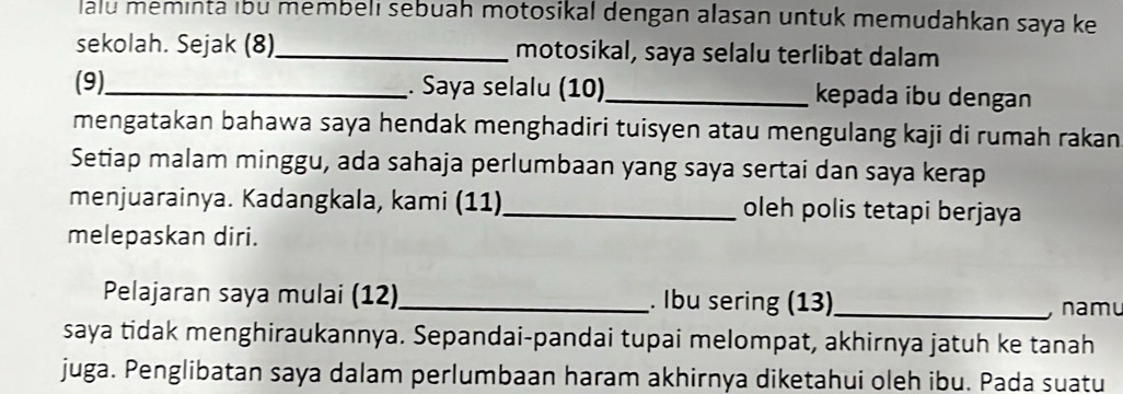 lalu meminta ıbu membeli sebuah motosikal dengan alasan untuk memudahkan saya ke 
sekolah. Sejak (8)_ motosikal, saya selalu terlibat dalam 
(9)_ . Saya selalu (10)_ kepada ibu dengan 
mengatakan bahawa saya hendak menghadiri tuisyen atau mengulang kaji di rumah rakan 
Setiap malam minggu, ada sahaja perlumbaan yang saya sertai dan saya kerap 
menjuarainya. Kadangkala, kami (11)_ oleh polis tetapi berjaya 
melepaskan diri. 
Pelajaran saya mulai (12) _. Ibu sering (13)_ 
, namu 
saya tidak menghiraukannya. Sepandai-pandai tupai melompat, akhirnya jatuh ke tanah 
juga. Penglibatan saya dalam perlumbaan haram akhirnya diketahui oleh ibu. Pada suatu