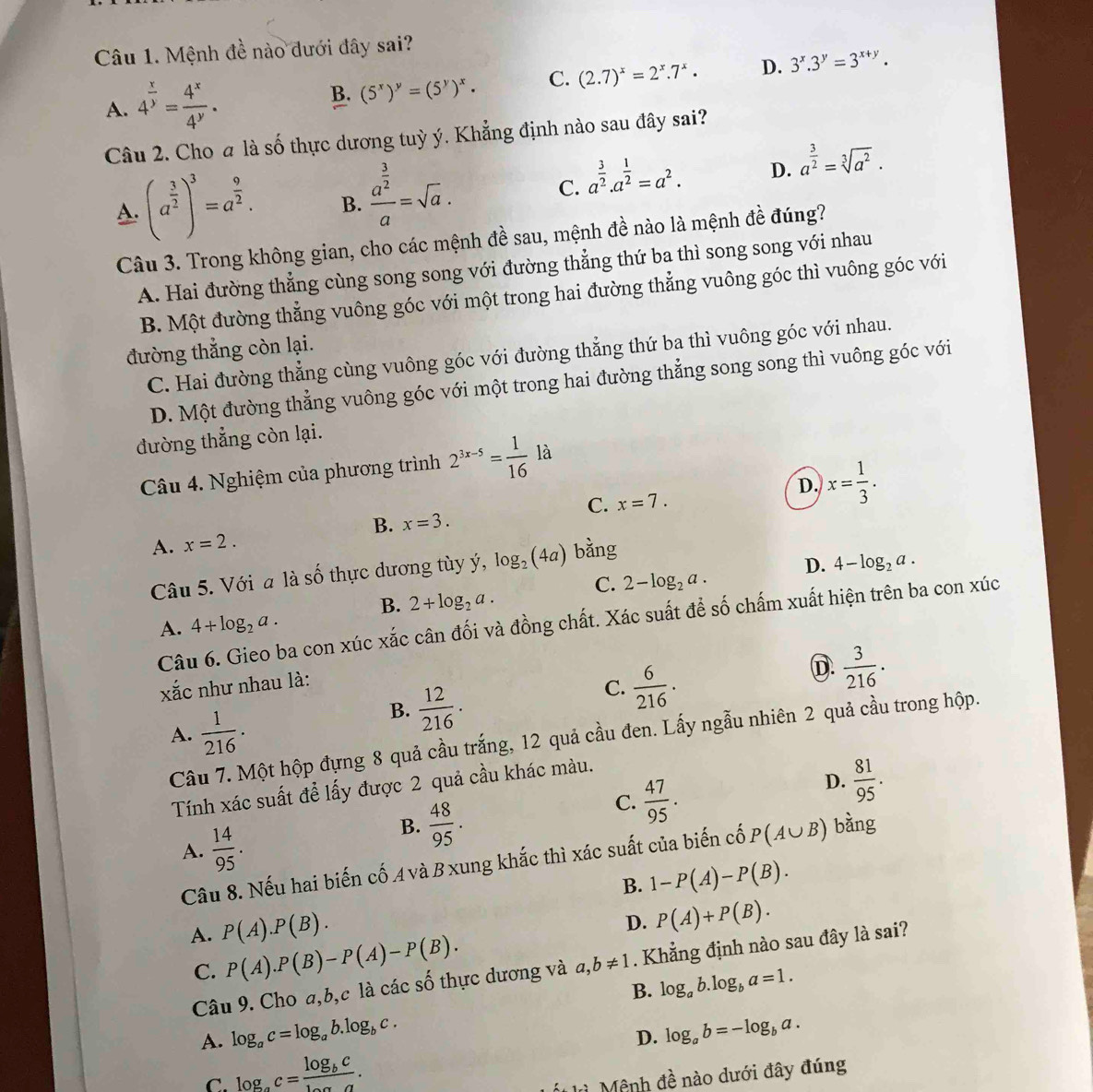 Mệnh đề nào đưới đây sai?
A. 4^(frac x)y= 4^x/4^y .
B. (5^x)^y=(5^y)^x. C. (2.7)^x=2^x.7^x. D. 3^x.3^y=3^(x+y).
Câu 2. Cho a là số thực dương tuỳ ý. Khẳng định nào sau đây sai?
A. (a^(frac 3)2)^3=a^(frac 9)2. B. frac a^(frac 3)2a=sqrt(a).
C. a^(frac 3)2.a^(frac 1)2=a^2. D. a^(frac 3)2=sqrt[3](a^2).
Câu 3. Trong không gian, cho các mệnh đề sau, mệnh đề nào là mệnh đề đúng?
A. Hai đường thẳng cùng song song với đường thẳng thứ ba thì song song với nhau
B. Một đường thẳng vuông góc với một trong hai đường thẳng vuông góc thì vuông góc với
đường thẳng còn lại.
C. Hai đường thẳng cùng vuông góc với đường thẳng thứ ba thì vuông góc với nhau.
D. Một đường thẳng vuông góc với một trong hai đường thẳng song song thì vuông góc với
đường thẳng còn lại.
Y
Câu 4. Nghiệm của phương trình 2^(3x-5)= 1/16  là
D. x= 1/3 .
C. x=7.
B. x=3.
A. x=2.
Câu 5. Với a là số thực dương tùy ý, log _2(4a) bằng
B. 2+log _2a. C. 2-log _2a. D. 4-log _2a.
Câu 6. Gieo ba con xúc xắc cân đối và đồng chất. Xác suất để số chấm xuất hiện trên ba con xúc
A. 4+log _2a.
xắc như nhau là:
C.  6/216 .
D.  3/216 .
A.  1/216 .
B.  12/216 .
Câu 7. Một hộp đựng 8 quả cầu trắng, 12 quả cầu đen. Lấy ngẫu nhiên 2 quả cầu trong hộp.
Tính xác suất để lấy được 2 quả cầu khác màu.
B.  48/95 .
C.  47/95 .
D.  81/95 .
A.  14/95 . bàng
Câu 8. Nếu hai biến cố A và Bxung khắc thì xác suất của biến cố P(A∪ B)
B. 1-P(A)-P(B).
A. P(A).P(B).
D. P(A)+P(B).
C. P(A).P(B)-P(A)-P(B).
Câu 9. Cho a,b,c là các số thực dương và a,b!= 1. Khẳng định nào sau đây là sai?
B. log _ab.log _ba=1.
A. log _ac=log _ab.log _bc. log _ab=-log _ba.
D.
C. log _ac=frac log _bclog _aa.
ù Mênh đề nào dưới đây đúng