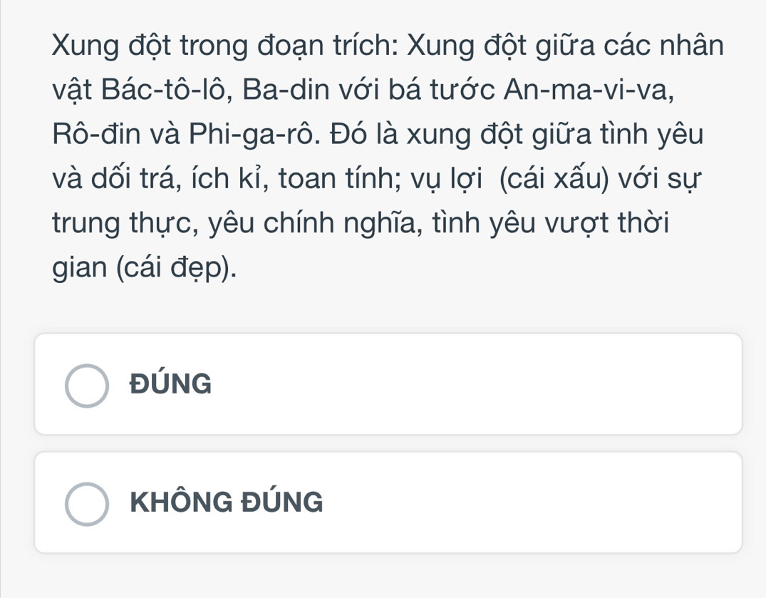 Xung đột trong đoạn trích: Xung đột giữa các nhân
vật Bác-tô-lô, Ba-din với bá tước An-ma-vi-va,
Rô-đin và Phi-ga-rô. Đó là xung đột giữa tình yêu
và dối trá, ích kỉ, toan tính; vụ lợi (cái xấu) với sự
trung thực, yêu chính nghĩa, tình yêu vượt thời
gian (cái đẹp).
ĐÚNG
KHÔNG ĐÚNG