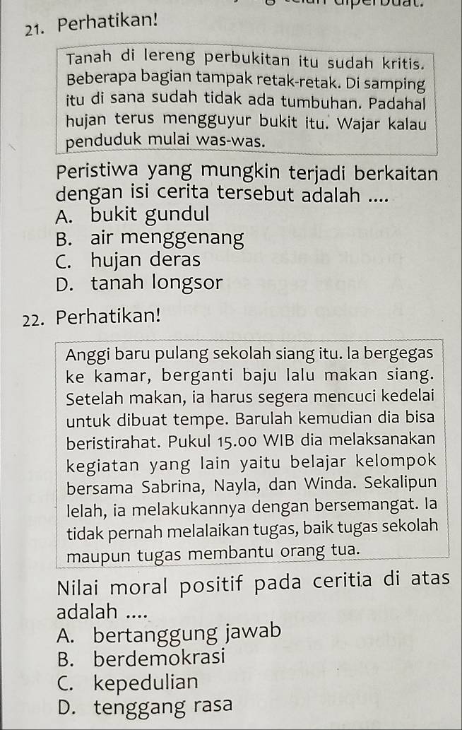 Perhatikan!
Tanah di lereng perbukitan itu sudah kritis.
Beberapa bagian tampak retak-retak. Di samping
itu di sana sudah tidak ada tumbuhan. Padahal
hujan terus mengguyur bukit itu. Wajar kalau
penduduk mulai was-was.
Peristiwa yang mungkin terjadi berkaitan
dengan isi cerita tersebut adalah ....
A. bukit gundul
B. air menggenang
C. hujan deras
D. tanah longsor
22. Perhatikan!
Anggi baru pulang sekolah siang itu. la bergegas
ke kamar, berganti baju lalu makan siang.
Setelah makan, ia harus segera mencuci kedelai
untuk dibuat tempe. Barulah kemudian dia bisa
beristirahat. Pukul 15.00 WIB dia melaksanakan
kegiatan yang lain yaitu belajar kelompok
bersama Sabrina, Nayla, dan Winda. Sekalipun
lelah, ia melakukannya dengan bersemangat. Ia
tidak pernah melalaikan tugas, baik tugas sekolah
maupun tugas membantu orang tua.
Nilai moral positif pada ceritia di atas
adalah ....
A. bertanggung jawab
B. berdemokrasi
C. kepedulian
D. tenggang rasa