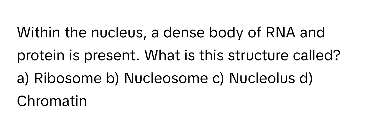 Within the nucleus, a dense body of RNA and protein is present. What is this structure called?

a) Ribosome b) Nucleosome c) Nucleolus d) Chromatin