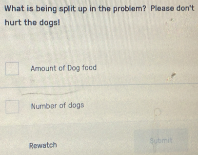 What is being split up in the problem? Please don't 
hurt the dogs! 
Amount of Dog food 
Number of dogs 
Rewatch Submit