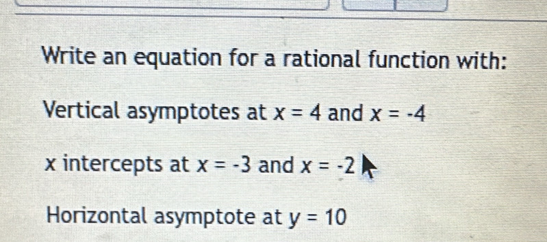 Write an equation for a rational function with: 
Vertical asymptotes at x=4 and x=-4
x intercepts at x=-3 and x=-2
Horizontal asymptote at y=10