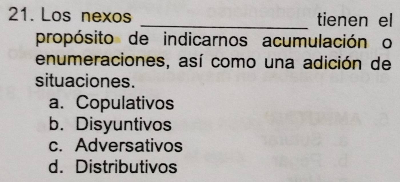 Los nexos
_tienen el
propósito de indicarnos acumulación o
enumeraciones, así como una adición de
situaciones.
a. Copulativos
b. Disyuntivos
c. Adversativos
d. Distributivos