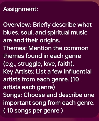 Assignment: 
Overview: Briefly describe what 
blues, soul, and spiritual music 
are and their origins. 
Themes: Mention the common 
themes found in each genre 
(e.g., struggle, love, faith). 
Key Artists: List a few influential 
artists from each genre. (10
artists each genre) 
Songs: Choose and describe one 
important song from each genre. 
( 10 songs per genre )