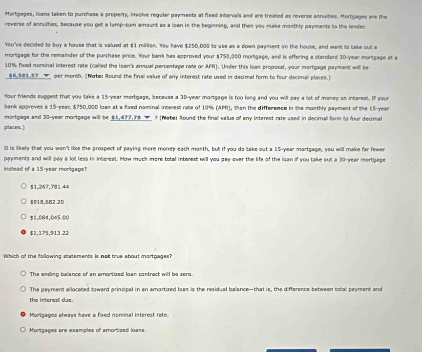 Mortgages, loans taken to purchase a property, involve regular payments at fixed intervals and are treated as reverse annuities. Mortgages are the
reverse of annuities, because you get a lump-sum amount as a loan in the beginning, and then you make monthly payments to the lender.
You've decided to buy a house that is valued at $1 million. You have $250,000 to use as a down payment on the house, and want to take out a
mortgage for the remainder of the purchase price. Your bank has approved your $750,000 mortgage, and is offering a standard 30-year mortgage at a
10% fixed nominal interest rate (called the loan's annual percentage rate or APR). Under this loan proposal, your mortgage payment will be
$6,581.57 ▼ per month. (Note: Round the final value of any interest rate used in decimal form to four decimal places.)
Your friends suggest that you take a 15-year mortgage, because a 30-year mortgage is too long and you will pay a lot of money on interest. If your
bank approves a 15-year, $750,000 loan at a fixed nominal interest rate of 10% (APR), then the difference in the monthly payment of the 15-year
mortgage and 30-year mortgage will be $1,477.78 ▼ ? (Note: Round the final value of any interest rate used in decimal form to four decimal
places. )
It is likely that you won't like the prospect of paying more money each month, but if you do take out a 15-year mortgage, you will make far fewer
payments and will pay a lot less in interest. How much more total interest will you pay over the life of the loan if you take out a 30-year mortgage
instead of a 15-year mortgage?
$1,267,781.44
$918,682.20
$1,084,045.00
$1,175,913.22
Which of the following statements is not true about mortgages?
The ending balance of an amortized loan contract will be zero,
The payment allocated toward principal in an amortized loan is the residual balance—that is, the difference between total payment and
the interest due.
Mortgages always have a fixed nominal interest rate.
Mortgages are exampies of amortized loans.