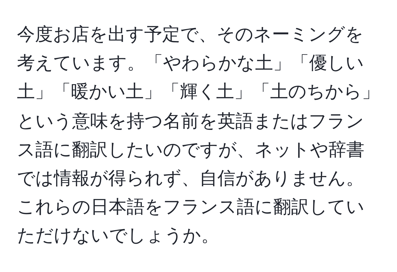 今度お店を出す予定で、そのネーミングを考えています。「やわらかな土」「優しい土」「暖かい土」「輝く土」「土のちから」という意味を持つ名前を英語またはフランス語に翻訳したいのですが、ネットや辞書では情報が得られず、自信がありません。これらの日本語をフランス語に翻訳していただけないでしょうか。