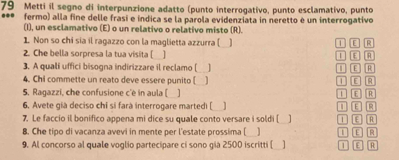 Metti il segno di interpunzione adatto (punto interrogativo, punto esclamativo, punto
... fermo) alla fine delle frasi e indica se la parola evidenziata in neretto è un interrogativo
(I), un esclamativo (E) o un relativo o relativo misto (R).
1. Non so chi sia il ragazzo con la maglietta azzurra [_ ] 1 E R
2. Che bella sorpresa la tua visita [ ] 1 E R
3. A quali uffici bisogna indirizzare il reclamo [_ ] 1 E R
4. Chi commette un reato deve essere punito [ 1 E R
5. Ragazzi, che confusione c'è in aula ( 1 Tε R
6. Avete già deciso chi si farà interrogare martedì [_ I E R
7. Le faccio il bonifico appena mi dice su quale conto versare i soldi [ I E R
8. Che tipo di vacanza avevi in mente per l'estate prossima [ ] I E R
9. Al concorso al quale voglio partecipare ci sono già 2500 iscritti [ ] 1 E R