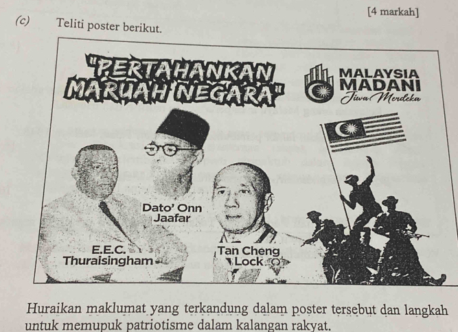 [4 markah] 
(c) Teliti poster berikut. 
Huraikan maklumat yang terkandung dalam poster tersebut dan langkah 
untuk memupuk patriotisme dalam kalangan rakyat.