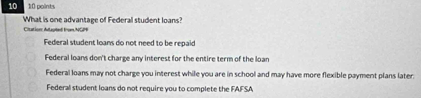 10 10 points
What is one advantage of Federal student loans?
Citation: Adapted from NGPF
Federal student loans do not need to be repaid
Federal loans don't charge any interest for the entire term of the loan
Federal loans may not charge you interest while you are in school and may have more flexible payment plans later.
Federal student loans do not require you to complete the FAFSA