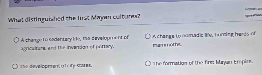 What distinguished the first Mayan cultures? Report an
question
A change to sedentary life, the development of A change to nomadic life, hunting herds of
agriculture, and the invention of pottery. mammoths.
The development of city-states. The formation of the first Mayan Empire.