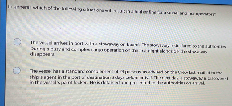 In general, which of the following situations will result in a higher fine for a vessel and her operators?
The vessel arrives in port with a stowaway on board. The stowaway is declared to the authorities.
During a busy and complex cargo operation on the first night alongside, the stowaway
disappears.
The vessel has a standard complement of 23 persons, as advised on the Crew List mailed to the
ship's agent in the port of destination 3 days before arrival. The next day, a stowaway is discovered
in the vessel's paint locker. He is detained and presented to the authorities on arrival.