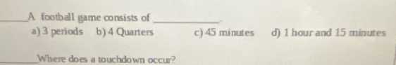 A football game consists of _.
a) 3 periods b) 4 Quarters c) 45 minutes d) 1 hour and 15 minutes
_Where does a touchdown occur?