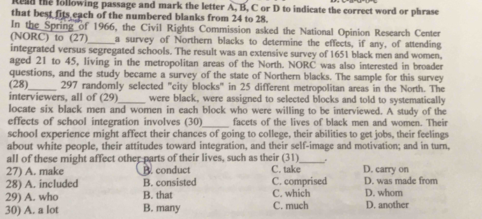 Reld the following passage and mark the letter A, B, C or D to indicate the correct word or phrase
that best fits each of the numbered blanks from 24 to 28.
In the Spring of 1966, the Civil Rights Commission asked the National Opinion Research Center
(NORC) to (27)_ a survey of Northern blacks to determine the effects, if any, of attending
integrated versus segregated schools. The result was an extensive survey of 1651 black men and women,
aged 21 to 45, living in the metropolitan areas of the North. NORC was also interested in broader
questions, and the study became a survey of the state of Northern blacks. The sample for this survey
(28)_ 297 randomly selected "city blocks" in 25 different metropolitan areas in the North. The
interviewers, all of (29)_ were black, were assigned to selected blocks and told to systematically
locate six black men and women in each block who were willing to be interviewed. A study of the
effects of school integration involves (30)_ facets of the lives of black men and women. Their
school experience might affect their chances of going to college, their abilities to get jobs, their feelings
about white people, their attitudes toward integration, and their self-image and motivation; and in turn,
all of these might affect other parts of their lives, such as their (31)_ .
27) A. make B. conduct C. take D. carry on
28) A. included B. consisted C. comprised D. was made from
29) A. who B. that C. which D. whom
30) A. a lot B. many C. much D. another