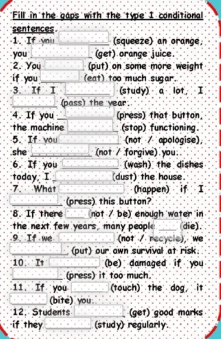 "Fill in the gaps with' the 'type' I conditional 
sentences 
1. If you _(squeeze) an orange 
you _(get) orange juice 
2. You _(put) on some more weight 
if you _(eat) too much sugar. 
3. If I _(study) a lot I 
_(pass) the year
4. If you_ (press) that button 
the machine _(stop) functioning. 
5. If you _ (not apologise), 
she _(not / forgive) you 
6. If you _(wash) the dishes 
today I _(dust) the house. 
7. What (happen) if I 
_(press) this button? 
8. If there _(not / be) enough water in 
the next few years, many people _die) 
9. If we (not / recycle), we 
_(put) our own survival at risk. 
10 It __(be) damaged if you 
_(press) it too much. 
11. If you _(touch) the dog it 
_(bite) you. 
12. Students _(get) good marks 
if they_ (study) regularly.