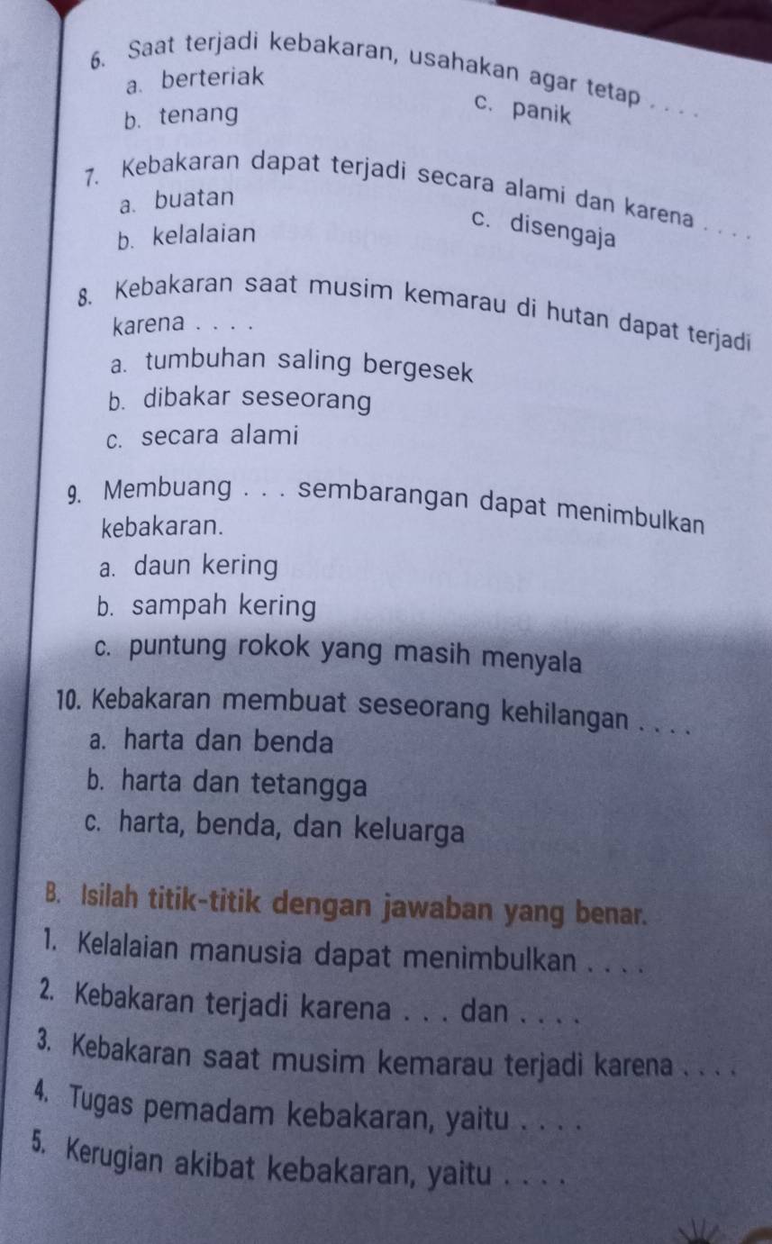 Saat terjadi kebakaran, usahakan agar tetap .. . .
a. berteriak
b. tenang
c. panik
a. buatan
7. Kebakaran dapat terjadi secara alami dan karena . . . .
b. kelalaian
c. disengaja
8. Kebakaran saat musim kemarau di hutan dapat terjadi
karena . . . .
a. tumbuhan saling bergesek
b. dibakar seseorang
c. secara alami
9, Membuang . . . sembarangan dapat menimbulkan
kebakaran.
a. daun kering
b. sampah kering
c. puntung rokok yang masih menyala
10. Kebakaran membuat seseorang kehilangan . . . .
a. harta dan benda
b. harta dan tetangga
c. harta, benda, dan keluarga
B. Isilah titik-titik dengan jawaban yang benar.
1. Kelalaian manusia dapat menimbulkan . . . .
2. Kebakaran terjadi karena . . . dan . . . .
3. Kebakaran saat musim kemarau terjadi karena . . . .
4. Tugas pemadam kebakaran, yaitu . . . .
5. Kerugian akibat kebakaran, yaitu . . . .