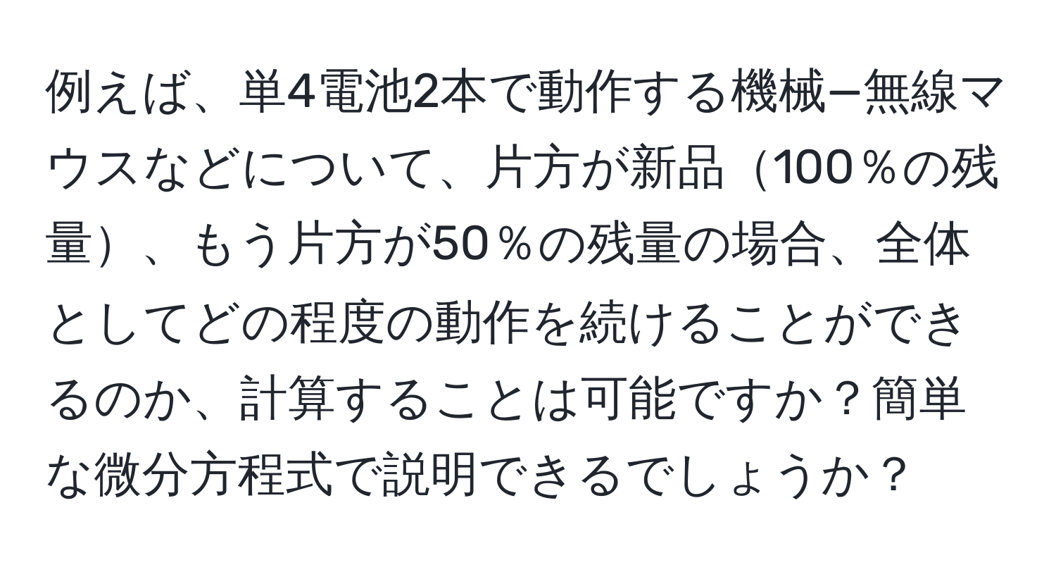 例えば、単4電池2本で動作する機械—無線マウスなどについて、片方が新品100％の残量、もう片方が50％の残量の場合、全体としてどの程度の動作を続けることができるのか、計算することは可能ですか？簡単な微分方程式で説明できるでしょうか？