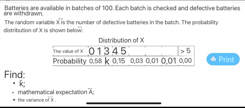 Batteries are available in batches of 100. Each batch is checked and defective batteries
are withdrawn.
The random variable X is the number of defective batteries in the batch. The probability
distribution of X is shown below:
Print
Find:
k;
mathematical expectation overline A;
the variance of x .