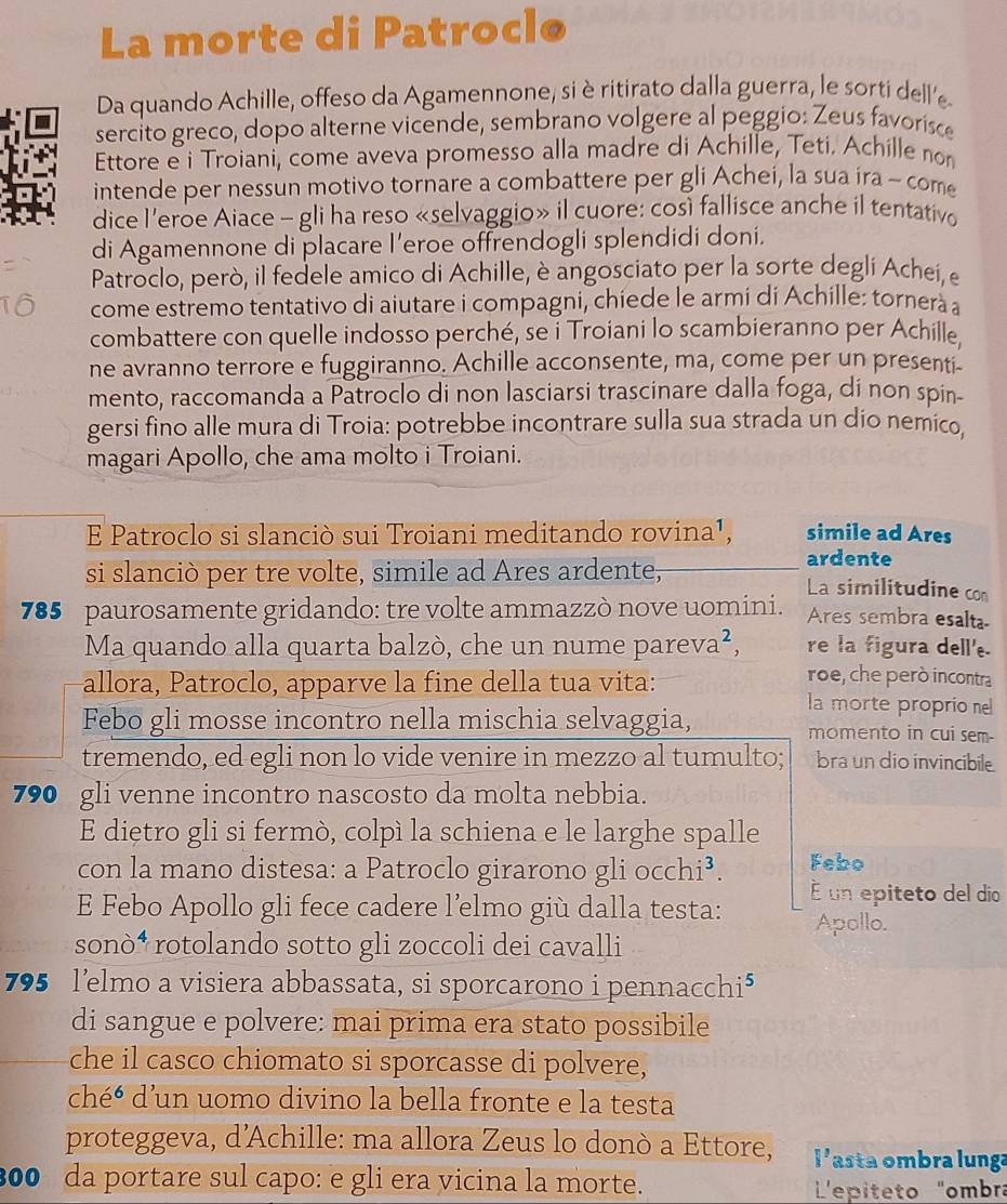 La morte di Patrocle
Da quando Achille, offeso da Agamennone, si èritirato dalla guerra, le sorti dell'e
sercito greco, dopo alterne vicende, sembrano volgere al peggio: Zeus favorisce
Ettore e i Troiani, come aveva promesso alla madre di Achille, Teti. Achille non
intende per nessun motivo tornare a combattere per gli Achei, la sua íra ~ come
dice l’eroe Aiace - gli ha reso «selvaggio» il cuore: così fallisce anche il tentativo
di Agamennone di placare I’eroe offrendogli splendidi doni.
Patroclo, però, il fedele amico di Achille, è angosciato per la sorte degli Achei, e
come estremo tentativo di aiutare i compagni, chiede le armi di Achille: tornerà a
combattere con quelle indosso perché, se i Troiani lo scambieranno per Achille
ne avranno terrore e fuggiranno. Achille acconsente, ma, come per un presenti-
mento, raccomanda a Patroclo di non lasciarsi trascinare dalla foga, di non spin-
gersi fino alle mura di Troia: potrebbe incontrare sulla sua strada un dio nemico
magari Apollo, che ama molto i Troiani.
E Patroclo si slanciò sui Troiani meditando rovina¹, simile ad Ares
ardente
si slanciò per tre volte, simile ad Ares ardente, La similitudine con
785 paurosamente gridando: tre volte ammazzò nove uomini. Ares sembra esalta
Ma quando alla quarta balzò, che un nume pareva², re la figura dell'e.
roe, che però incontra
allora, Patroclo, apparve la fine della tua vita: la morte proprio ne
Febo gli mosse incontro nella mischia selvaggia, momento in cui sem-
tremendo, ed egli non lo vide venire in mezzo al tumulto; bra un dio invincibile.
790 gli venne incontro nascosto da molta nebbia.
E dietro gli si fermò, colpì la schiena e le larghe spalle
con la mano distesa: a Patroclo girarono gliocchi^3. Febo
E Febo Apollo gli fece cadere l’elmo giù dalla testa: É un epiteto del dio
Apollo.
sonò⁴ rotolando sotto gli zoccoli dei cavalli
795 l’elmo a visiera abbassata, si sporcarono i pennacchi⁵
di sangue e polvere: mai prima era stato possibile
che il casco chiomato si sporcasse di polvere,
chéé d'un uomo divino la bella fronte e la testa
proteggeva, d'Achille: ma allora Zeus lo donò a Ettore, 1 asta ombra lunga
300 da portare sul capo: e gli era vicina la morte.  L'epíteto "ombra