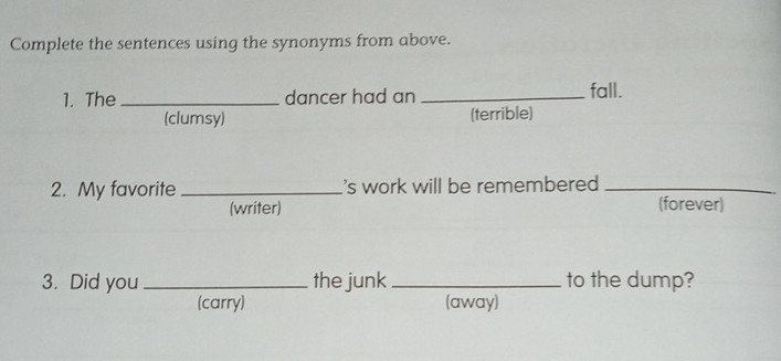 Complete the sentences using the synonyms from above.
1. The _dancer had an _fall.
(clumsy) (terrible)
2. My favorite _'s work will be remembered _
(writer) (forever)
3. Did you_ the junk _to the dump?
(carry) (away)